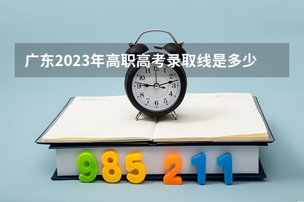 广东2023年高职高考录取线是多少 2023广东高职高考分数线