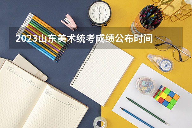 2023山东美术统考成绩公布时间 山东省艺术统考2023成绩