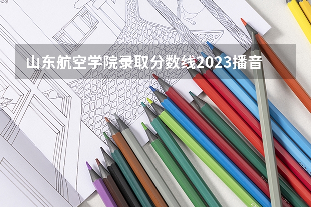 山东航空学院录取分数线2023播音与主持专业 山东航天航空学院分数线