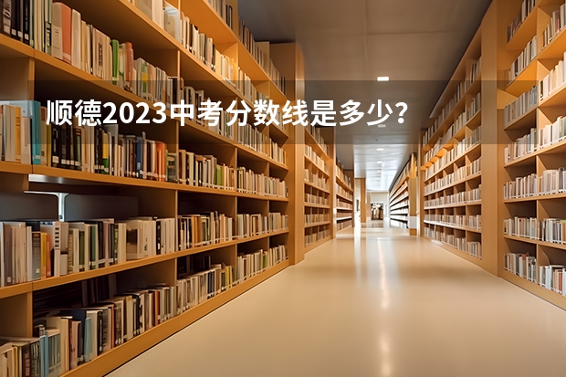顺德2023中考分数线是多少？
