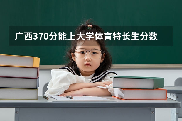 广西370分能上大学体育特长生分数线 广西往年体考成绩线