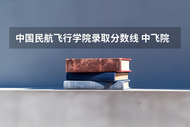 中国民航飞行学院录取分数线 中飞院飞行员录取分数线2023