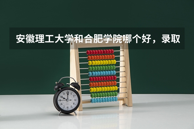 安徽理工大学和合肥学院哪个好，录取分数哪个高一些