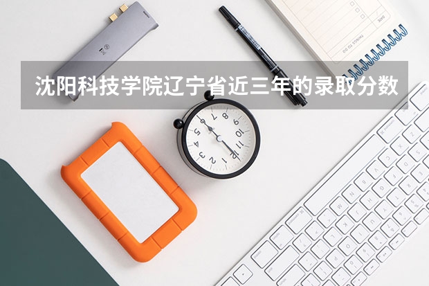 沈阳科技学院辽宁省近三年的录取分数线是多少?