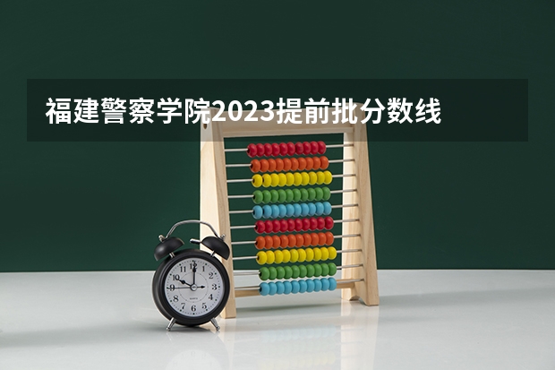 福建警察学院2023提前批分数线 福建警察学院录取分数线