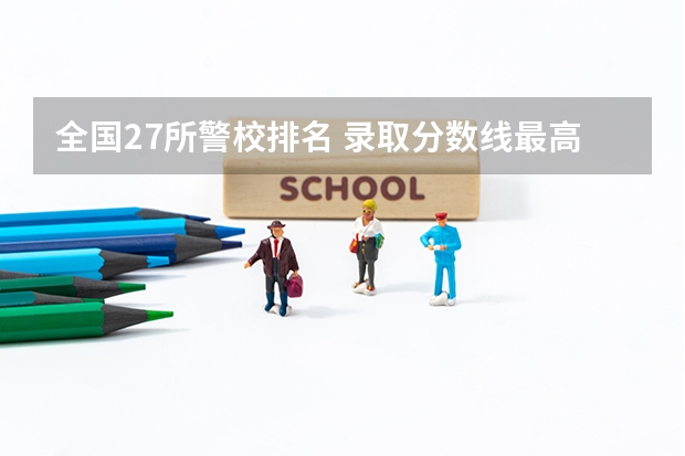 全国27所警校排名 录取分数线最高的警校