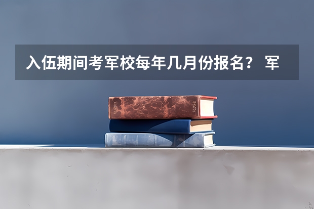 入伍期间考军校每年几月份报名？ 军校报考时间和流程