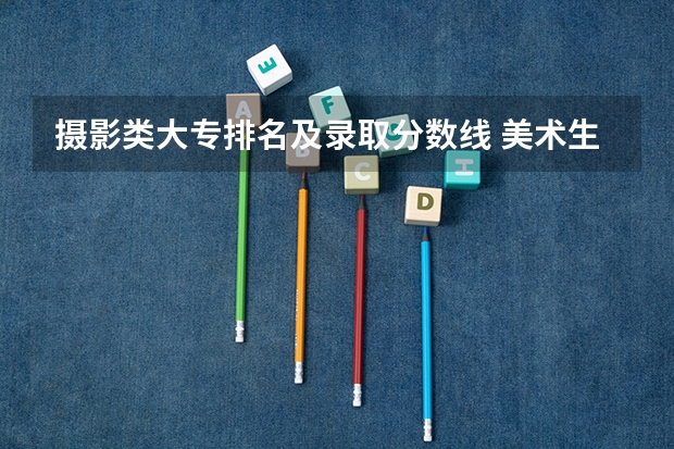 摄影类大专排名及录取分数线 美术生大专学校排名及分数线