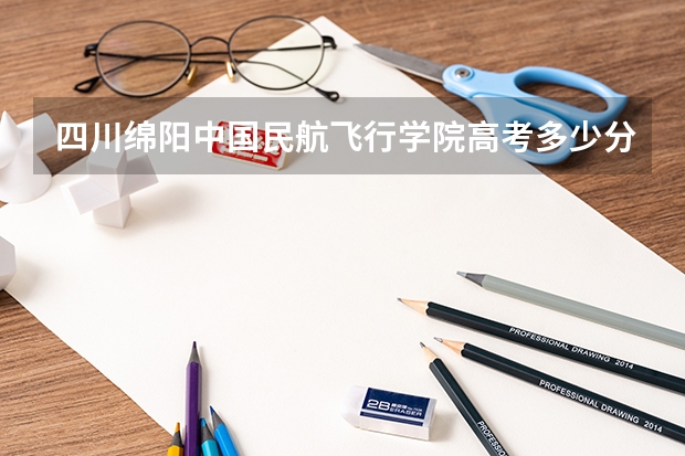 四川绵阳中国民航飞行学院高考多少分录取!!