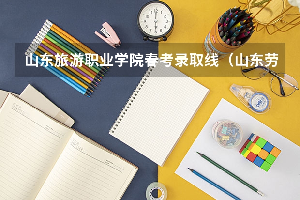 山东旅游职业学院春考录取线（山东劳动职业技术学院单招考试及格分）