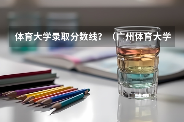体育大学录取分数线？（广州体育大学体育生录取分数线2023）
