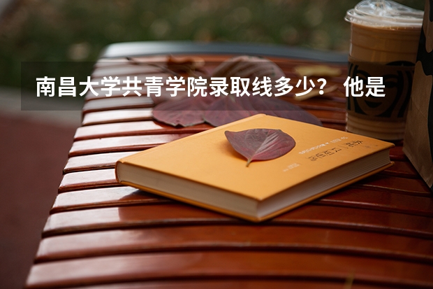 南昌大学共青学院录取线多少? 他是三本院校吗?