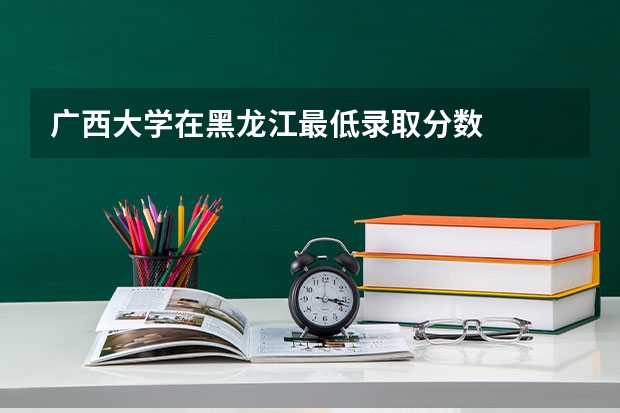 广西大学在黑龙江最低录取分数