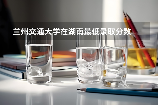 兰州交通大学在湖南最低录取分数