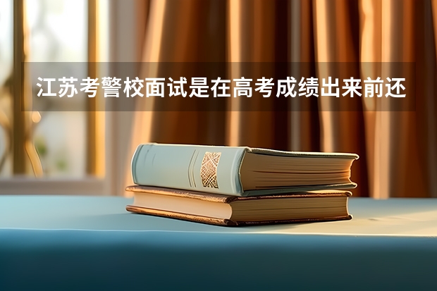 江苏考警校面试是在高考成绩出来前还是之后？（湖南高考提前批面试时间安排）