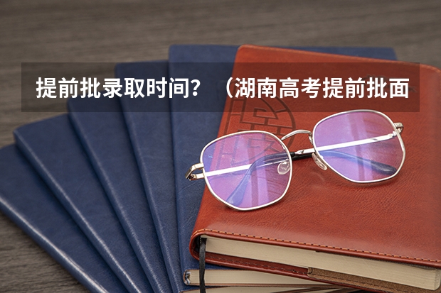 提前批录取时间？（湖南高考提前批面试时间安排）