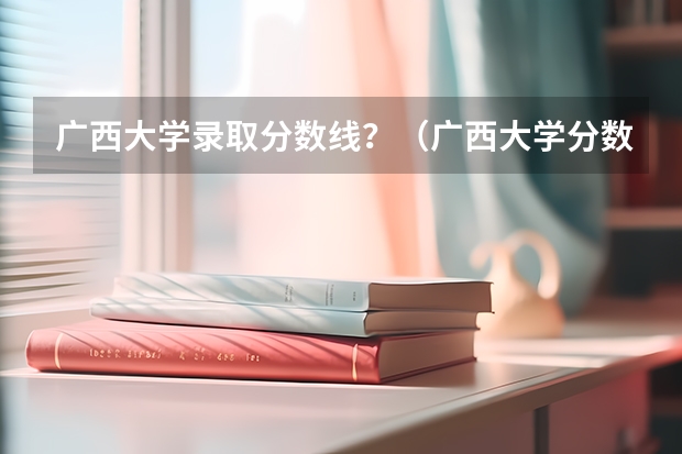 广西大学录取分数线?(广西大学分数线)