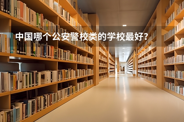 中国哪个公安警校类的学校最好？