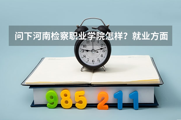 问下河南检察职业学院怎样?就业方面如何?河南的警校就业方面哪个较好点?谢谢了