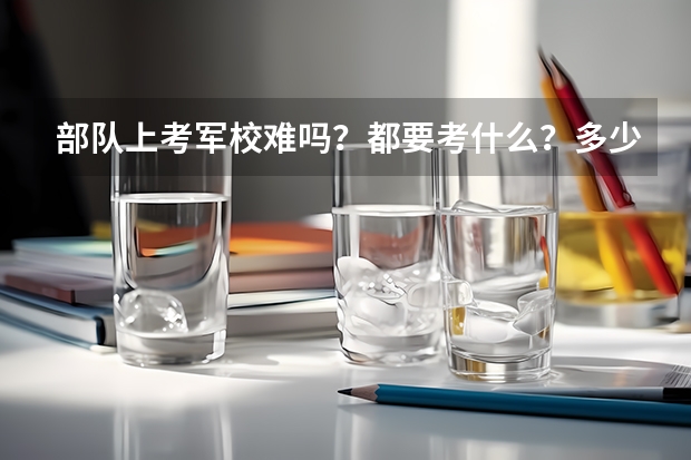 部队上考军校难吗?都要考什么?多少分?