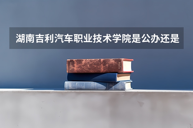 湖南吉利汽车职业技术学院是公办还是民办 吉利汽车职业技术学院学费