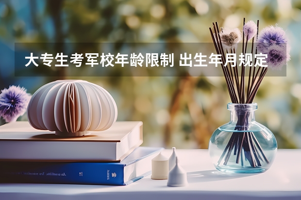 大专生考军校年龄限制 出生年月规定是多少 求解答 准确一点 谢谢