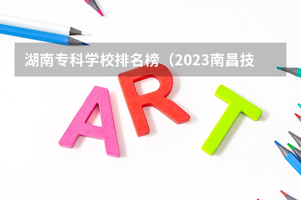 湖南专科学校排名榜(2023南昌技校学校排名名单)