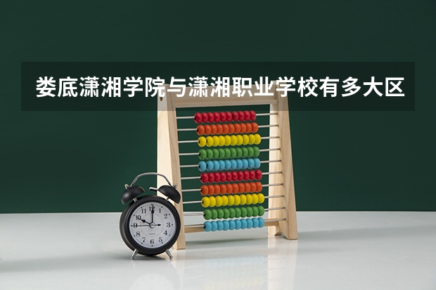 娄底潇湘学院与潇湘职业学校有多大区别?(潇湘职业学院招生办联系电话)