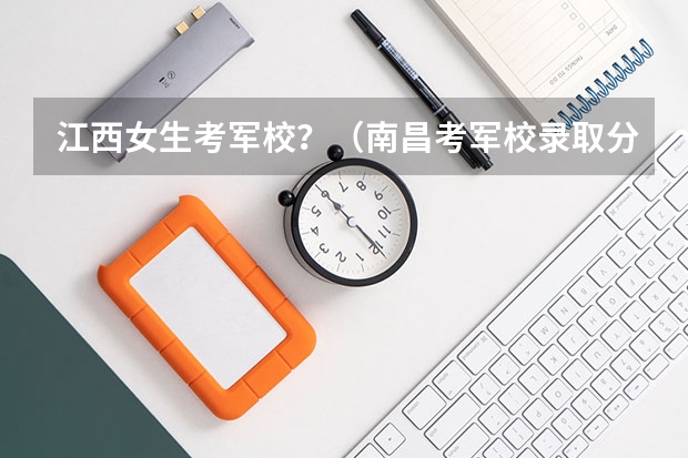 江西女生考军校？（南昌考军校录取分数线）