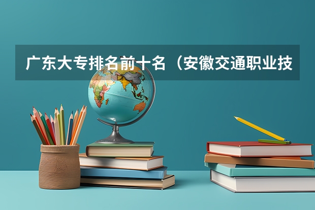 广东大专排名前十名（安徽交通职业技术学院全国排名）