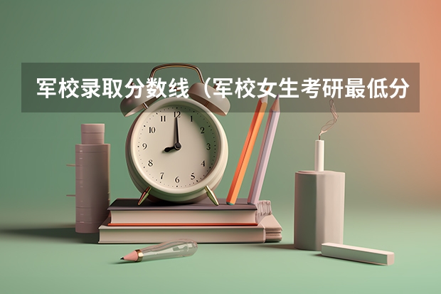 军校录取分数线（军校女生考研最低分数）