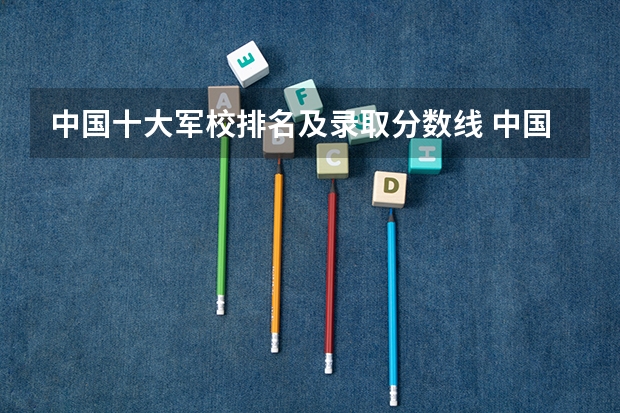中国十大军校排名及录取分数线 中国哪所军校最好,录取分数线最高?