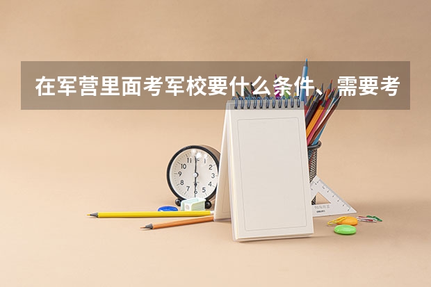 在军营里面考军校要什么条件、需要考什么科目、时间是怎样安排的?现在山东滨州的招兵时间是什么时候?谢