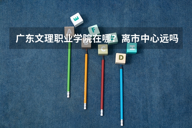 广东文理职业学院在哪?离市中心远吗?学校美丽吗?