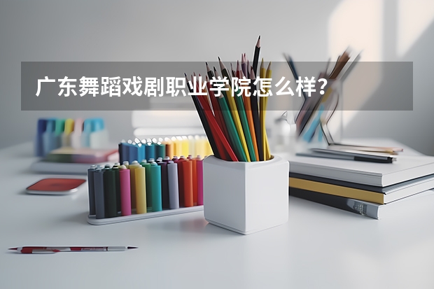 广东舞蹈戏剧职业学院怎么样?