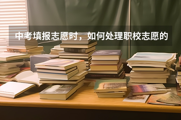 中考填报志愿时,如何处理职校志愿的问题?
