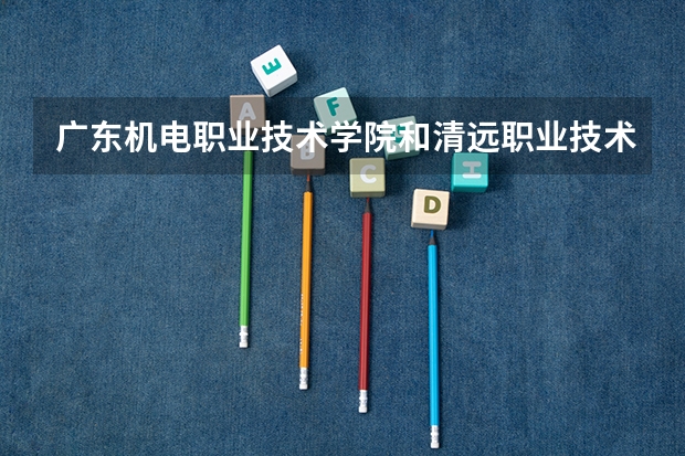 广东机电职业技术学院和清远职业技术学院那个好 清远最好的职业学校