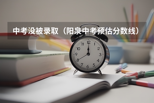中考没被录取(阳泉中考预估分数线)