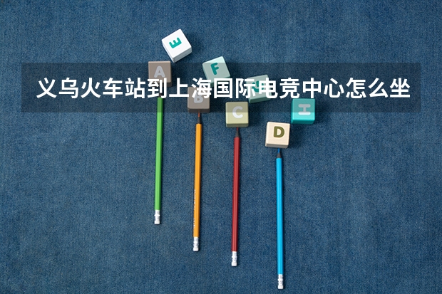 义乌火车站到上海国际电竞中心怎么坐车