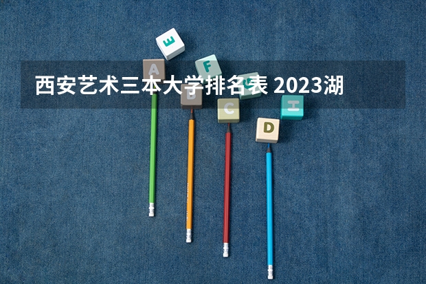 西安艺术三本大学排名表 2023湖南三本大学排名