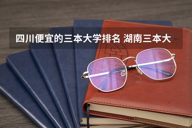四川便宜的三本大学排名 湖南三本大学的排名是？