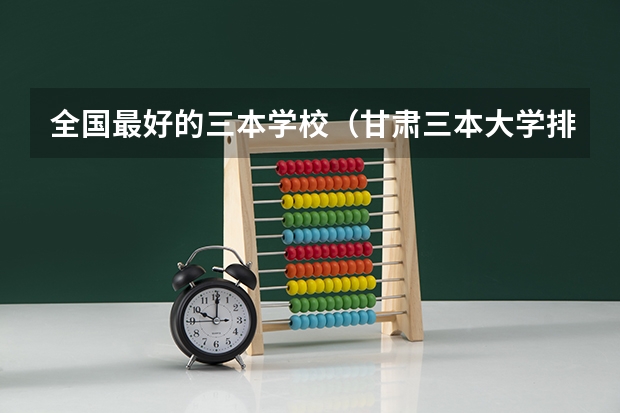 全国最好的三本学校(甘肃三本大学排名及分数线)