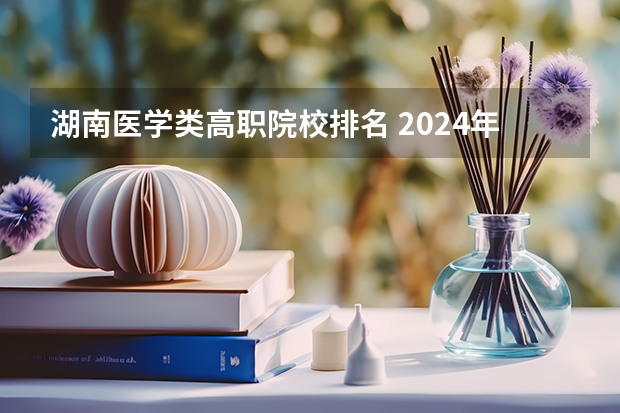 湖南医学类高职院校排名 2024年全国1000所大专院校最新排名!