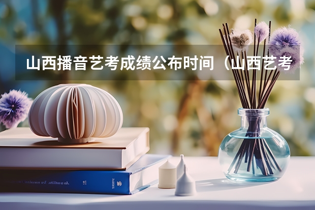 山西播音艺考成绩公布时间（山西艺考时间）