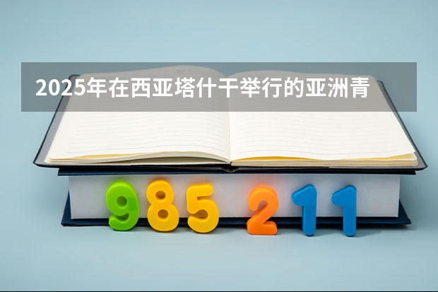 2025年在西亚塔什干举行的亚洲青年体育运动会是第几届亚青会 2025年在西亚塔什干举行的亚洲青年体育运动会是第几届亚青会