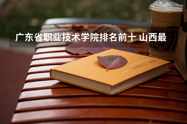 广东省职业技术学院排名前十 山西最好的职业学校排名(山西最好的职业学校排名前十)