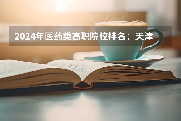 2024年医药类高职院校排名：天津医学高等专科学校第一（2024中国医学院校综合实力排行榜出炉 2024年全国100强医学院排名一览）