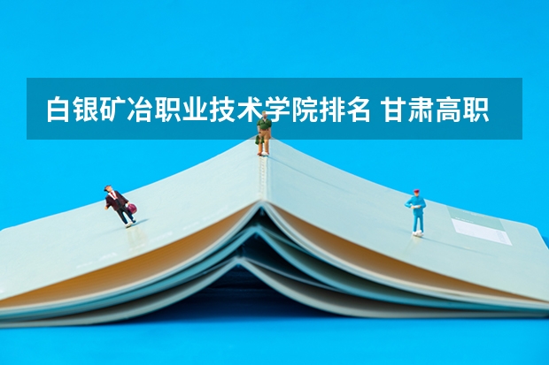 白银矿冶职业技术学院排名 甘肃高职院校排行榜