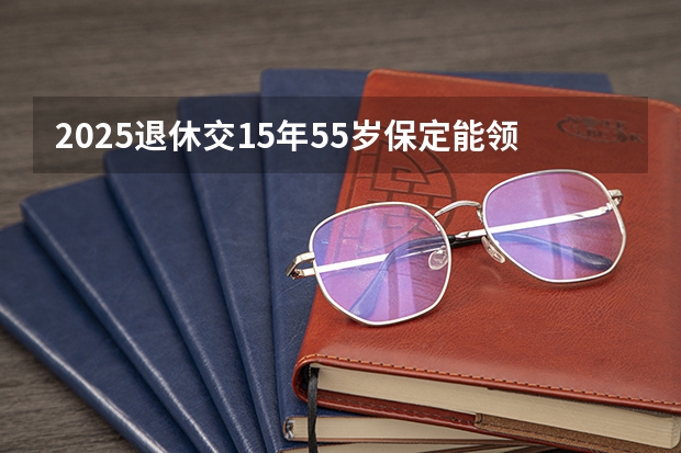 2025退休交15年55岁保定能领多少钱
