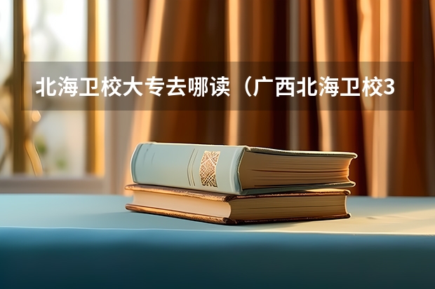 北海卫校大专去哪读(广西北海卫校3+2护理专业怎样)
